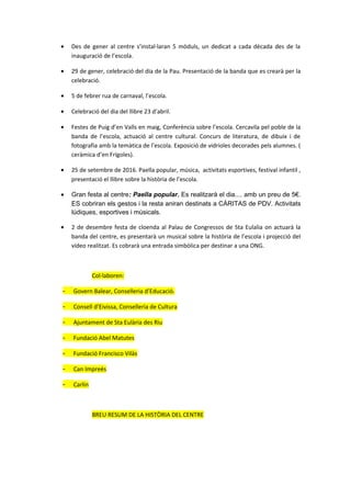 • Des de gener al centre s’instal·laran 5 mòduls, un dedicat a cada dècada des de la
inauguració de l’escola.
• 29 de gener, celebració del dia de la Pau. Presentació de la banda que es crearà per la
celebració.
• 5 de febrer rua de carnaval, l’escola.
• Celebració del dia del llibre 23 d’abril.
• Festes de Puig d’en Valls en maig, Conferència sobre l’escola. Cercavila pel poble de la
banda de l’escola, actuació al centre cultural. Concurs de literatura, de dibuix i de
fotografia amb la temàtica de l’escola. Exposició de vidrioles decorades pels alumnes. (
ceràmica d’en Frígoles).
• 25 de setembre de 2016. Paella popular, música, activitats esportives, festival infantil ,
presentació el llibre sobre la història de l’escola.
• Gran festa al centre: Paella popular. Es realitzarà el dia.... amb un preu de 5€.
ES cobriran els gestos i la resta aniran destinats a CÁRITAS de PDV. Activitats
lúdiques, esportives i músicals.
• 2 de desembre festa de cloenda al Palau de Congressos de Sta Eulalia on actuarà la
banda del centre, es presentarà un musical sobre la història de l’escola i projecció del
vídeo realitzat. Es cobrarà una entrada simbòlica per destinar a una ONG.
Col·laboren:
- Govern Balear, Conselleria d’Educació.
- Consell d’Eivissa, Conselleria de Cultura
- Ajuntament de Sta Eulària des Riu
- Fundació Abel Matutes
- Fundació Francisco Vilàs
- Can Impreés
- Carlin
BREU RESUM DE LA HISTÒRIA DEL CENTRE
 