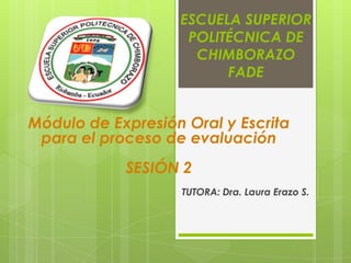 ESCUELA SUPERIOR
POLITÉCNICA DE
CHIMBORAZO
FADE
TUTORA: Dra. Laura Erazo S.
Módulo de Expresión Oral y Escrita
para el proceso de evaluación
SESIÓN 2
 