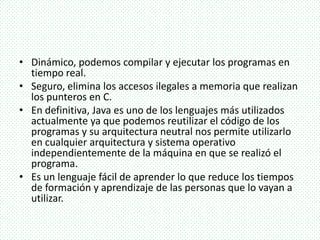 • Dinámico, podemos compilar y ejecutar los programas en
tiempo real.
• Seguro, elimina los accesos ilegales a memoria que realizan
los punteros en C.
• En definitiva, Java es uno de los lenguajes más utilizados
actualmente ya que podemos reutilizar el código de los
programas y su arquitectura neutral nos permite utilizarlo
en cualquier arquitectura y sistema operativo
independientemente de la máquina en que se realizó el
programa.
• Es un lenguaje fácil de aprender lo que reduce los tiempos
de formación y aprendizaje de las personas que lo vayan a
utilizar.
 