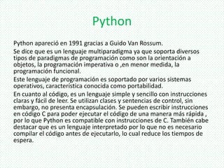 Python
Python apareció en 1991 gracias a Guido Van Rossum.
Se dice que es un lenguaje multiparadigma ya que soporta diversos
tipos de paradigmas de programación como son la orientación a
objetos, la programación imperativa o ,en menor medida, la
programación funcional.
Este lenguaje de programación es soportado por varios sistemas
operativos, característica conocida como portabilidad.
En cuanto al código, es un lenguaje simple y sencillo con instrucciones
claras y fácil de leer. Se utilizan clases y sentencias de control, sin
embargo, no presenta encapsulación. Se pueden escribir instrucciones
en código C para poder ejecutar el código de una manera más rápida ,
por lo que Python es compatible con instrucciones de C. También cabe
destacar que es un lenguaje interpretado por lo que no es necesario
compilar el código antes de ejecutarlo, lo cual reduce los tiempos de
espera.
 