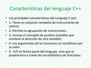 Características del lenguaje C++
• Las principales características del Lenguaje C son:
• 1.-Tiene un conjunto completo de instrucciones de
control.
• 2.-Permite la agrupación de instrucciones.
• 3.-Incluye el concepto de puntero (variable que
contiene la dirección de otra variable).
• 4.-Los argumentos de las funciones se transfieren por
su valor.
• 5.- E/S no forma parte del lenguaje, sino que se
proporciona a través de una biblioteca de funciones.
 