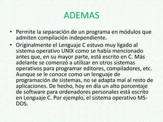 ADEMAS
• Permite la separación de un programa en módulos que
admiten compilación independiente.
• Originalmente el Lenguaje C estuvo muy ligado al
sistema operativo UNIX como se había mencionado
antes que, en su mayor parte, está escrito en C. Más
adelante se comenzó a utilizar en otros sistemas
operativos para programar editores, compiladores, etc.
Aunque se le conoce como un lenguaje de
programación de sistemas, no se adapta mal al resto de
aplicaciones. De hecho, hoy en día un alto porcentaje
de software para ordenadores personales está escrito
en Lenguaje C. Por ejemplo, el sistema operativo MS-
DOS.
 