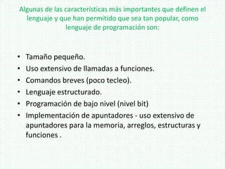 Algunas de las características más importantes que definen el
lenguaje y que han permitido que sea tan popular, como
lenguaje de programación son:
• Tamaño pequeño.
• Uso extensivo de llamadas a funciones.
• Comandos breves (poco tecleo).
• Lenguaje estructurado.
• Programación de bajo nivel (nivel bit)
• Implementación de apuntadores - uso extensivo de
apuntadores para la memoria, arreglos, estructuras y
funciones .
 