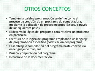 OTROS CONCEPTOS
• También la palabra programación se define como el
proceso de creación de un programa de computadora,
mediante la aplicación de procedimientos lógicos, a través
de los siguientes pasos:
• El desarrollo lógico del programa para resolver un problema
en particular.
• Escritura de la lógica del programa empleando un lenguaje
de programación específico (codificación del programa).
• Ensamblaje o compilación del programa hasta convertirlo
en lenguaje de máquina.
• Prueba y depuración del programa.
• Desarrollo de la documentación.
 