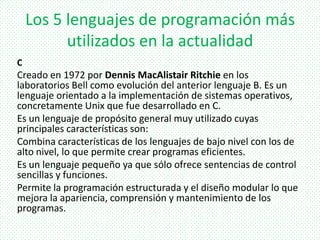 Los 5 lenguajes de programación más
utilizados en la actualidad
C
Creado en 1972 por Dennis MacAlistair Ritchie en los
laboratorios Bell como evolución del anterior lenguaje B. Es un
lenguaje orientado a la implementación de sistemas operativos,
concretamente Unix que fue desarrollado en C.
Es un lenguaje de propósito general muy utilizado cuyas
principales características son:
Combina características de los lenguajes de bajo nivel con los de
alto nivel, lo que permite crear programas eficientes.
Es un lenguaje pequeño ya que sólo ofrece sentencias de control
sencillas y funciones.
Permite la programación estructurada y el diseño modular lo que
mejora la apariencia, comprensión y mantenimiento de los
programas.
 