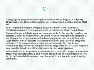 C++
El lenguaje de programación surgió a mediados de los 80 gracias a Bjarne
Stroustrup y fue desarrollado a partir del lenguaje C en los laboratorios AT&T
Bell.
Es un lenguaje orientado a objetos aunque también tiene las mismas
características que C, como por ejemplo su eficiencia y el uso de punteros.
Como es lógico, y debido a que se creó a partir de C, C++ cuenta con diversas
mejoras y avances respecto de C, lo que le hace un lenguaje más completo y
por ello que los programadores tienden a programar más en este lenguaje.
Un programa en C++ soporta instrucciones escritas en C, pero un programa
escrito en C no nos permite ejecutar instrucciones de C++, por lo que
viéndolo de ésta forma resulta más cómodo programar en C++.Es un lenguaje
muy popular debido a la eficiencia y robustez de sus programas.
Además de ser un lenguaje orientado a objetos, también nos permite realizar
programas estructurados, lo cuál nos da libertad a la hora de programar. Nos
da cierta libertad debido a que no es tan estricto a la hora de escribir código
como en C.
 