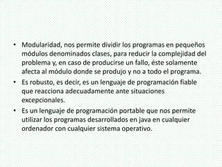 • Modularidad, nos permite dividir los programas en pequeños
módulos denominados clases, para reducir la complejidad del
problema y, en caso de producirse un fallo, éste solamente
afecta al módulo donde se produjo y no a todo el programa.
• Es robusto, es decir, es un lenguaje de programación fiable
que reacciona adecuadamente ante situaciones
excepcionales.
• Es un lenguaje de programación portable que nos permite
utilizar los programas desarrollados en java en cualquier
ordenador con cualquier sistema operativo.
 