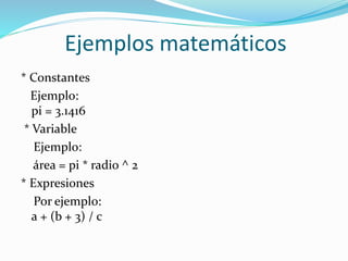 Ejemplos matemáticos
* Constantes
Ejemplo:
pi = 3.1416
* Variable
Ejemplo:
área = pi * radio ^ 2
* Expresiones
Por ejemplo:
a + (b + 3) / c
 