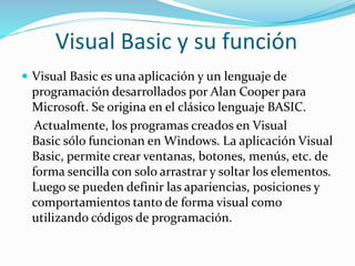 Visual Basic y su función
 Visual Basic es una aplicación y un lenguaje de
programación desarrollados por Alan Cooper para
Microsoft. Se origina en el clásico lenguaje BASIC.
Actualmente, los programas creados en Visual
Basic sólo funcionan en Windows. La aplicación Visual
Basic, permite crear ventanas, botones, menús, etc. de
forma sencilla con solo arrastrar y soltar los elementos.
Luego se pueden definir las apariencias, posiciones y
comportamientos tanto de forma visual como
utilizando códigos de programación.
 