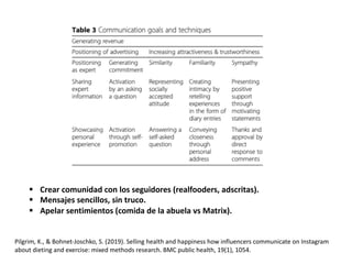 Pilgrim, K., & Bohnet-Joschko, S. (2019). Selling health and happiness how influencers communicate on Instagram
about dieting and exercise: mixed methods research. BMC public health, 19(1), 1054.
§ Crear comunidad con los seguidores (realfooders, adscritas).
§ Mensajes sencillos, sin truco.
§ Apelar sentimientos (comida de la abuela vs Matrix).
 