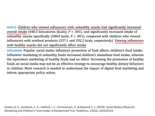 Coates, A. E., Hardman, C. A., Halford, J. C., Christiansen, P., & Boyland, E. J. (2019). Social Media Influencer
Marketing and Children’s Food Intake: A Randomized Trial. Pediatrics, 143(4), e20182554.
 
