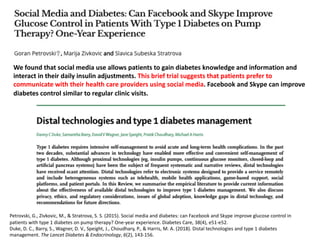 We found that social media use allows patients to gain diabetes knowledge and information and
interact in their daily insulin adjustments. This brief trial suggests that patients prefer to
communicate with their health care providers using social media. Facebook and Skype can improve
diabetes control similar to regular clinic visits.
Petrovski, G., Zivkovic, M., & Stratrova, S. S. (2015). Social media and diabetes: can Facebook and Skype improve glucose control in
patients with type 1 diabetes on pump therapy? One-year experience. Diabetes Care, 38(4), e51-e52.
Duke, D. C., Barry, S., Wagner, D. V., Speight, J., Choudhary, P., & Harris, M. A. (2018). Distal technologies and type 1 diabetes
management. The Lancet Diabetes & Endocrinology, 6(2), 143-156.
 