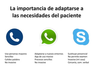 La importancia de adaptarse a
las necesidades del paciente
Uso personas mayores
Sencillez
Calidez palabra
No invasivo
Adaptarse a nuevos entornos
App de uso masivo
Procesos sencillos
No invasivo
Sustituye presencial
No permite examen
Invasivo (mi casa)
Cercanía, com. verbal
 