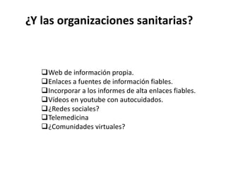 ¿Y las organizaciones sanitarias?
qWeb de información propia.
qEnlaces a fuentes de información fiables.
qIncorporar a los informes de alta enlaces fiables.
qVídeos en youtube con autocuidados.
q¿Redes sociales?
qTelemedicina
q¿Comunidades virtuales?
 