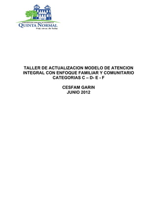TALLER DE ACTUALIZACION MODELO DE ATENCION
INTEGRAL CON ENFOQUE FAMILIAR Y COMUNITARIO
            CATEGORIAS C – D- E - F

               CESFAM GARIN
                 JUNIO 2012
 