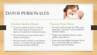 DATOS PERSONALES
Estefany Sánchez Duque
• Yo nací un sábado 6 abril en el año de
1996, el parroquia de Yaruquí cantón
Quito, en hospital de la misma parroquia.
• Soy única hija por lo que recibo todo el
cariño de mis padres.
• Me gusta mucho el fútbol, es mi deporte
favorito y soy hincha de Liga Deportiva
Universitaria de Quito (LDU.Q.)
Yessenia Tibán Porras
• Yo nací un 25 de junio de 1996, en el
patronato “San José” en la ciudad de
mi lindo Quito.
• Tengo una hermana menor y unos
padres maravillosos.
• Entre mis actividades favoritas está el
leer y mi tiempo libre lo dedico a
compartir con mi familia.
 