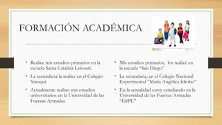 FORMACIÓN ACADÉMICA
• Realice mis estudios primarios en la
escuela Santa Catalina Labouré.
• La secundaria la realice en el Colegio
Yaruquí.
• Actualmente realizo mis estudios
universitarios en la Universidad de las
Fuerzas Armadas.
• Mis estudios primarios, los realicé en
la escuela “San Diego”
• La secundaria, en el Colegio Nacional
Experimental “María Angélica Idrobo”
• En la actualidad estoy estudiando en la
Universidad de las Fuerzas Armadas
“ESPE”
 