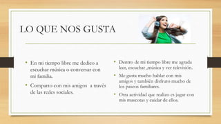 LO QUE NOS GUSTA
• En mi tiempo libre me dedico a
escuchar música o conversar con
mi familia.
• Comparto con mis amigos a través
de las redes sociales.
• Dentro de mi tiempo libre me agrada
leer, escuchar ,música y ver televisión.
• Me gusta mucho hablar con mis
amigos y también disfruto mucho de
los paseos familiares.
• Otra actividad que realizo es jugar con
mis mascotas y cuidar de ellos.
 