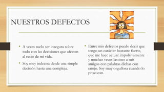 NUESTROS DEFECTOS
• A veces suelo ser insegura sobre
todo con las decisiones que afecten
al resto de mi vida.
• Soy muy indecisa desde una simple
decisión hasta una compleja.
• Entre mis defectos puedo decir que
tengo un carácter bastante fuerte,
que me hace actuar impulsivamente
y muchas veces lastimo a mis
amigos con palabras dichas con
enojo. Soy muy orgullosa cuando lo
provocan.
 