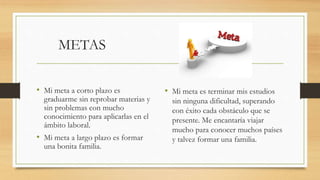 METAS
• Mi meta a corto plazo es
graduarme sin reprobar materias y
sin problemas con mucho
conocimiento para aplicarlas en el
ámbito laboral.
• Mi meta a largo plazo es formar
una bonita familia.
• Mi meta es terminar mis estudios
sin ninguna dificultad, superando
con éxito cada obstáculo que se
presente. Me encantaría viajar
mucho para conocer muchos países
y talvez formar una familia.
 