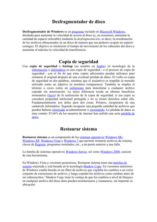 Desfragmentador de disco
Desfragmentador de Windows es un programa incluido en Microsoft Windows
diseñado para aumentar la velocidad de acceso al disco (y, en ocasiones, aumentar la
cantidad de espacio utilizable) mediante la desfragmentación, es decir, la reordenación
de los archivos almacenados en un disco de manera que sus pedazos ocupen un espacio
contiguo. El objetivo es minimizar el tiempo de movimiento de los cabezales del disco y
aumentar al máximo la velocidad de transferencia.


                            Copia de seguridad
Una copia de seguridad o backup (su nombre en Inglés) en tecnología de la
     información o informática es una copia de seguridad - o el proceso de copia de
     seguridad - con el fin de que estas copias adicionales puedan utilizarse para
     restaurar el original después de una eventual pérdida de datos. El verbo es copia
     de seguridad en dos palabras, mientras que el sustantivo es respaldo (a menudo
     utilizado como un adjetivo en nombres compuestos). También se emplea el
     término a veces como un eufemismo para denominar a cualquier archivo
     copiado sin autorización. La única diferencia reside en obtener beneficios
     monetarios (lucro) de la realización de la copia de seguridad, si esa copia se
     considera propiedad intelectual protegida y no se tienen derechos sobre ella.
     Fundamentalmente son útiles para dos cosas. Primero, recuperarse de una
     catástrofe informática. Segundo recuperar una pequeña cantidad de archivos que
     pueden haberse eliminado accidentalmente o corrompido. La pérdida de datos es
     muy común: El 66% de los usuarios de internet han sufrido una seria pérdida de
     datos.


                             Restaurar sistema
Restaurar sistema es un componente de los sistemas operativos Windows Me,
Windows XP, Windows Vista y Windows 7 que permite restaurar archivos de sistema,
claves de Registro, programas instalados, etc., a un punto anterior a una falla.

La familia de sistemas operativos Windows Server, así como Windows 2000, carecen
de esta herramienta.

En Windows Vista y versiones posteriores, Restaurar sistema tiene una interfaz de
usuario mejorada y está basada en la tecnología Shadow Copy. En versiones anteriores
de Windows estaba basado en un filtro de archivos que vigilaba los cambios a un cierto
conjunto de extensiones de archivo, y luego copiaba los archivos como estaban antes de
ser sobreescritos.1 Shadow Copy tiene la ventaja de que los cambios a nivel de bloqueo
en cualquier archivo del disco duro pueden monitorizarse y restaurarse, sin importar su
ubicación.
 