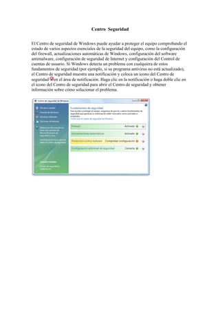 Centro Seguridad


El Centro de seguridad de Windows puede ayudar a proteger el equipo comprobando el
estado de varios aspectos esenciales de la seguridad del equipo, como la configuración
del firewall, actualizaciones automáticas de Windows, configuración del software
antimalware, configuración de seguridad de Internet y configuración del Control de
cuentas de usuario. Si Windows detecta un problema con cualquiera de estos
fundamentos de seguridad (por ejemplo, si su programa antivirus no está actualizado),
el Centro de seguridad muestra una notificación y coloca un icono del Centro de
seguridad en el área de notificación. Haga clic en la notificación o haga doble clic en
el icono del Centro de seguridad para abrir el Centro de seguridad y obtener
información sobre cómo solucionar el problema.
 