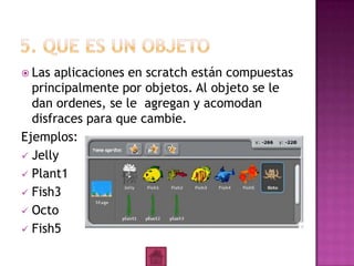  Las aplicaciones en scratch están compuestas
principalmente por objetos. Al objeto se le
dan ordenes, se le agregan y acomodan
disfraces para que cambie.
Ejemplos:
 Jelly
 Plant1
 Fish3
 Octo
 Fish5
 