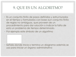 9. QUE ES UN ALGORITMO?
• Es un conjunto finito de pasos definidos y estructurados
en el tiempo y formulados con base aun conjunto finito
de reglas no ambiguas, que proveen de un
procedimiento para dar solución o indicar la falta de
esta un problema de tiempo determinado.
• Por ejemplo este símbolo de un algoritmo
• Señala donde inicia o termina un diagrama además se
usa para iniciar un órgano administrativo
 