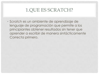 1.QUE ES SCRATCH?
• Scratch es un ambiente de aprendizaje de
lenguaje de programación que permite a los
principiantes obtener resultados sin tener que
aprender a escribir de manera sintácticamente
Correcta primero.
 