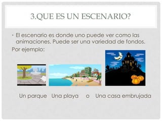 3.QUE ES UN ESCENARIO?
• El escenario es donde uno puede ver como las
animaciones. Puede ser una variedad de fondos.
Por ejemplo:
Un parque Una playa o Una casa embrujada
 