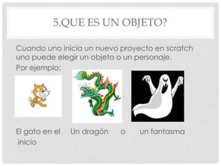 5.QUE ES UN OBJETO?
Cuando uno inicia un nuevo proyecto en scratch
uno puede elegir un objeto o un personaje.
Por ejemplo:
El gato en el Un dragón o un fantasma
inicio
 