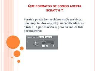 QUE FORMATOS DE SONIDO ACEPTA
SCRATCH ?
Scratch puede leer archivos mp3y archivos
descomprimidos way,aif y au codificados con
8 bits o 16 por muestreo, pero no con 24 bits
por muestreo
 