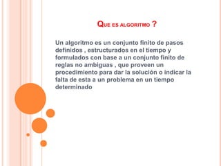 QUE ES ALGORITMO ?
Un algoritmo es un conjunto finito de pasos
definidos , estructurados en el tiempo y
formulados con base a un conjunto finito de
reglas no ambiguas , que proveen un
procedimiento para dar la solución o indicar la
falta de esta a un problema en un tiempo
determinado
 