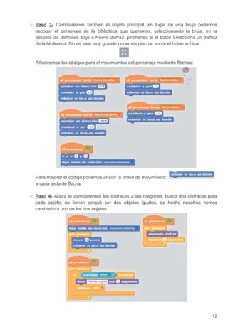 ○ Paso 3- ​Cambiaremos también el objeto principal, en lugar de una bruja podemos
escoger el personaje de la biblioteca que queramos, seleccionando la bruja, en la
pestaña de disfraces bajo a Nuevo disfraz: pinchando el el botón Selecciona un disfraz
de la biblioteca. Si nos sale muy grande podemos pinchar sobre el botón achicar
Añadiremos los códigos para el movimientos del personaje mediante flechas:
Para mejorar el código podemos añadir la orden de movimiento:
a cada tecla de flecha.
○ Paso 4- ​Ahora le cambiaremos los disfraces a los dragones, busca dos disfraces para
cada objeto, no tienen porqué ser dos objetos iguales, de hecho nosotros hemos
cambiado a uno de los dos objetos.
12
 
