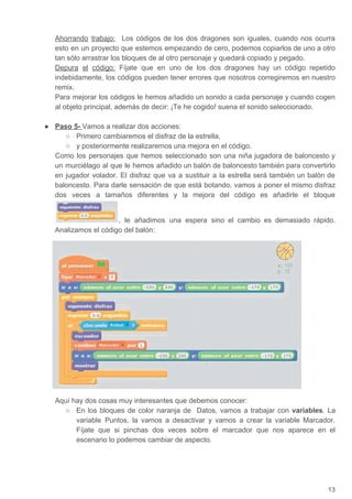 Ahorrando trabajo: Los códigos de los dos dragones son iguales, cuando nos ocurra
esto en un proyecto que estemos empezando de cero, podemos copiarlos de uno a otro
tan sólo arrastrar los bloques de al otro personaje y quedará copiado y pegado.
Depura el código: Fíjate que en uno de los dos dragones hay un código repetido
indebidamente, los códigos pueden tener errores que nosotros corregiremos en nuestro
remix.
Para mejorar los códigos le hemos añadido un sonido a cada personaje y cuando cogen
al objeto principal, además de decir: ¡Te he cogido! suena el sonido seleccionado.
● Paso 5- ​Vamos a realizar dos acciones:
○ Primero cambiaremos el disfraz de la estrella,
○ y posteriormente realizaremos una mejora en el código.
Como los personajes que hemos seleccionado son una niña jugadora de baloncesto y
un murciélago al que le hemos añadido un balón de baloncesto también para convertirlo
en jugador volador. El disfraz que va a sustituir a la estrella será también un balón de
baloncesto. Para darle sensación de que está botando, vamos a poner el mismo disfraz
dos veces a tamaños diferentes y la mejora del código es añadirle el bloque
, le añadimos una espera sino el cambio es demasiado rápido.
Analizamos el código del balón:
Aquí hay dos cosas muy interesantes que debemos conocer:
○ En los bloques de color naranja de Datos, vamos a trabajar con ​variables​. La
variable Puntos, la vamos a desactivar y vamos a crear la variable Marcador.
Fíjate que si pinchas dos veces sobre el marcador que nos aparece en el
escenario lo podemos cambiar de aspecto.
13
 