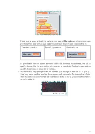 Fíjate que al tener activado la variable nos sale el ​Marcador en el escenario, nos
puede salir de tres formas que podemos cambiar clicando dos veces sobre él:
Tamaño normal → Tamaño grande → Deslizador →
Si pinchamos con el botón derecho sobre los distintos marcadores, me da la
opción de cambiar de uno a otro, e incluso en el menú del Deslizador nos sale la
opción de cambiar el rango de la variable.
○ Por otro lado hay que fijarse en los valores que escoge al azar de la x y la y .
Hay que saber cuáles son las dimensiones del escenario. En la esquina inferior
derecha del escenario vemos los valores que toma la x y la y cuando arrastramos
el ratón sobre él.
14
 