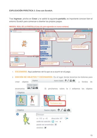 EXPLICACIÓN PRÁCTICA 3. Crea con Scratch.
Tras ​Ingresar​, pincha en ​Crear y te saldrá la siguiente ​pantalla​, es importante conocer bien el
entorno Scratch para comenzar a diseñar tus propios juegos:
IMAGEN REAL DE LA PANTALLA (haz clic para agrandar en nueva ventana)
1. ESCENARIO:​ ​Aquí podemos ver lo que va a ocurrir en el juego.
2. EDICIÓN DE OBJETOS Y ESCENARIOS: ​Es el lugar donde tenemos los botones para
crear objetos y fondos de
escenarios . Si pinchamos sobre la ​i editamos los objetos
→
15
 