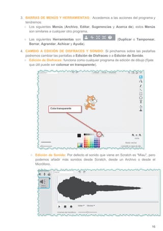 3. BARRAS DE MENÚS Y HERRAMIENTAS: ​Accedemos a las acciones del programa y
tendremos:
○ Los siguientes ​Menús (​Archivo​, ​Editar​, ​Sugerencias y ​Acerca de​), estos ​Menús
son similares a cualquier otro programa.
○ Las siguientes ​Herramientas son (​Duplicar ​o Tamponear​,
Borrar​, ​Agrandar​, ​Achicar​ y ​Ayuda​).
4. CAMBIO A EDICIÓN DE DISFRACES Y SONIDO: ​Si pinchamos sobre las pestañas
podremos cambiar las pantallas a ​Edición de Disfraces​ o a ​Edición de Sonido​.
○ Edición de Disfraces: ​funciona como cualquier programa de edición de dibujo (fíjate
que útil puede ser ​colorear en transparente​).
○ Edición de Sonido: ​Por defecto el sonido que viene en Scratch es Miau, pero
podemos añadir más sonidos desde Scratch, desde un Archivo o desde el
Micrófono.
16
 