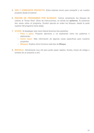 5. VER Y COMPARTIR PROYECTO: ​Estos botones sirven para compartir y ver nuestro
proyecto desde el exterior.
6. EDICIÓN DE PROGRAMAS POR BLOQUES: Vamos arrastrando los bloques de
colores al Script Área (Área de instrucciones), en donde los ​apilamos​. Si pulsamos
dos veces sobre el programa, Scratch ejecuta en orden los bloques, desde la parte
superior del programa hacia abajo.
7. AYUDA:​ ​Al desplegar este menú lateral tenemos tres pestañas:
○ Paso a paso​: Propone ejercicios y va explicando cómo los podemos ir
elaborando.
○ Cómo hacer​: Más información de algunas cosas específicas para nuestros
proyectos.
○ Bloques​: Explica cómo funciona cada tipo de ​Bloque​.
8. MOCHILA: Herramienta muy útil para poder pasar objetos, fondos, trozos de código o
sonidos de un proyecto a otro.
17
 