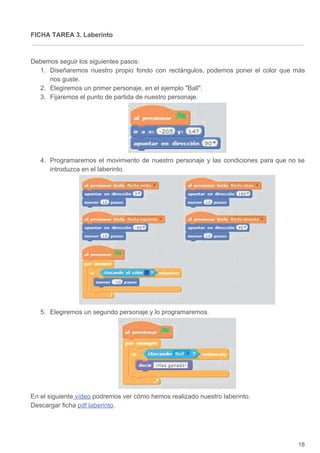 FICHA TAREA 3. Laberinto
Debemos seguir los siguientes pasos:
1. Diseñaremos nuestro propio fondo con rectángulos, podemos poner el color que más
nos guste.
2. Elegiremos un primer personaje, en el ejemplo Ball.
3. Fijaremos el punto de partida de nuestro personaje.
4. Programaremos el movimiento de nuestro personaje y las condiciones para que no se
introduzca en el laberinto.
5. Elegiremos un segundo personaje.y lo programaremos.
En el siguiente​ vídeo​ podremos ver cómo hemos realizado nuestro laberinto.
Descargar ficha ​pdf laberinto​.
18
 