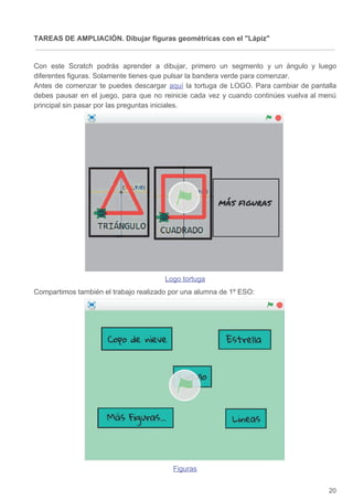 TAREAS DE AMPLIACIÓN. Dibujar figuras geométricas con el Lápiz
Con este Scratch podrás aprender a dibujar, primero un segmento y un ángulo y luego
diferentes figuras. Solamente tienes que pulsar la bandera verde para comenzar.
Antes de comenzar te puedes descargar ​aquí la tortuga de LOGO. Para cambiar de pantalla
debes pausar en el juego, para que no reinicie cada vez y cuando continúes vuelva al menú
principal sin pasar por las preguntas iniciales.
Logo tortuga
Compartimos también el trabajo realizado por una alumna de 1º ESO:
Figuras
20
 