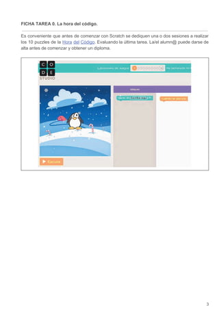 FICHA TAREA 0. La hora del código.
Es conveniente que antes de comenzar con Scratch se dediquen una o dos sesiones a realizar
los 10 puzzles de la ​Hora del Código​. Evaluando la última tarea. La/el alumn@ puede darse de
alta antes de comenzar y obtener un diploma.
3
 