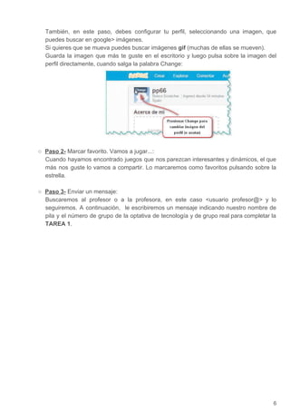 También, en este paso, debes configurar tu perfil, seleccionando una imagen, que
puedes buscar en google imágenes.
Si quieres que se mueva puedes buscar imágenes ​gif​ (muchas de ellas se mueven).
Guarda la imagen que más te guste en el escritorio y luego pulsa sobre la imagen del
perfil directamente, cuando salga la palabra Change:
○ Paso 2-​ Marcar favorito. Vamos a jugar...:
Cuando hayamos encontrado juegos que nos parezcan interesantes y dinámicos, el que
más nos guste lo vamos a compartir. Lo marcaremos como favoritos pulsando sobre la
estrella.
○ Paso 3-​ Enviar un mensaje:
Buscaremos al profesor o a la profesora, en este caso usuario profesor@ y lo
seguiremos. A continuación, le escribiremos un mensaje indicando nuestro nombre de
pila y el número de grupo de la optativa de tecnología y de grupo real para completar la
TAREA 1​.
6
 