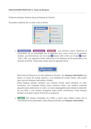 EXPLICACIÓN PRÁCTICA 2. Tipos de Bloques
Podemos distinguir distintos tipos de bloques en Scratch.
Se pueden clasificar por su color o por su forma:
● Movimiento ​- Apariencia ​- Sonido ​Los primeros hacen referencia al
movimiento de los personajes por el escenario que, como vimos en el apartado
anterior, sus dimensiones van en el eje x ​desde -240 a 240 y en el eje y ​desde
-180 a 180. Los segundos hacen referencia a los disfraces de los personajes y los
terceros al sonido. Todos ellos suelen tener la siguiente forma:
Esta forma de bloque es la más habitual en Scratch, son ​bloques intermedios que
tienen un hueco de encaje superior y una pestaña de encaje inferior, esto quiere
decir que son bloques intermedios o finales.
Estos bloques pueden contener una ventana circular (para introducir un valor
numérico), una cuadrada blanca (para introducir texto), una ventana cuadrada
pequeña (para seleccionar un color), un menú desplegable (para realizar la selección
de una lista) o una ventana hexagonal (para recibir condiciones). Estos bloques
también se pueden colocar al final de un programa.
● Lápiz ​Son bloque heredados de LOGO y sirven para realizar trazos con el
movimiento de los personajes. Estos bloques también son ​bloques intermedios​.
7
 