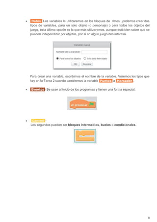 ● Datos Las variables la utilizaremos en los bloques de datos , podemos crear dos
tipos de variables, para un solo objeto (o personaje) o para todos los objetos del
juego, ésta última opción es la que más utilizaremos, aunque está bien saber que se
pueden independizar por objetos, por si en algún juego nos interesa.
Para crear una variable, escribimos el nombre de la variable. Veremos los tipos que
hay en la Tarea 2 cuando cambiemos la variable ​ Puntos ​ a ​ Marcador ​.
● Eventos ​-​Se usan al inicio de los programas y tienen una forma especial:
● ​ Control ​-
Los segundos pueden ser ​bloques intermedios​, ​bucles​ o ​condicionales​.
8
 