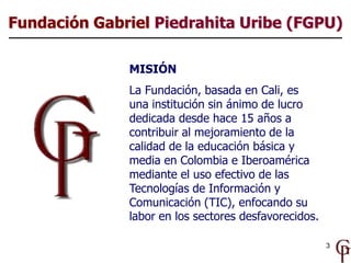 3
MISIÓN
La Fundación, basada en Cali, es
una institución sin ánimo de lucro
dedicada desde hace 15 años a
contribuir al m...