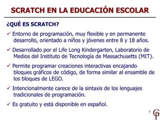 7
¿QUÉ ES SCRATCH?
 Entorno de programación, muy flexible y en permanente
desarrollo, orientado a niños y jóvenes entre 8...