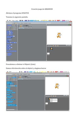  
                                                   Creación	
  juego	
  de	
  ARKANOID	
  
	
  
Abrimos	
  el	
  programa	
  SCRATCH	
  
	
  
Tenemos	
  la	
  siguiente	
  pantalla:	
  
	
  




                                                                                                    	
  
	
  
Procedemos	
  a	
  eliminar	
  el	
  Objeto1	
  (Gato)	
  
	
  
Damos	
  click	
  derecho	
  sobre	
  el	
  objeto1	
  y	
  elegimos	
  borrar	
  
	
  




                                                                                             	
  
 
