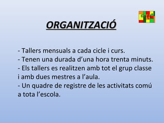 ORGANITZACIÓORGANITZACIÓ
- Tallers mensuals a cada cicle i curs.
- Tenen una durada d’una hora trenta minuts.
- Els tallers es realitzen amb tot el grup classe
i amb dues mestres a l’aula.
- Un quadre de registre de les activitats comú
a tota l’escola.
 