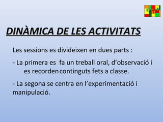 DINÀMICA DE LES ACTIVITATSDINÀMICA DE LES ACTIVITATS
Les sessions es divideixen en dues parts :
- La primera es fa un treball oral, d’observació i
es recordencontinguts fets a classe.
- La segona se centra en l’experimentació i
manipulació.
 